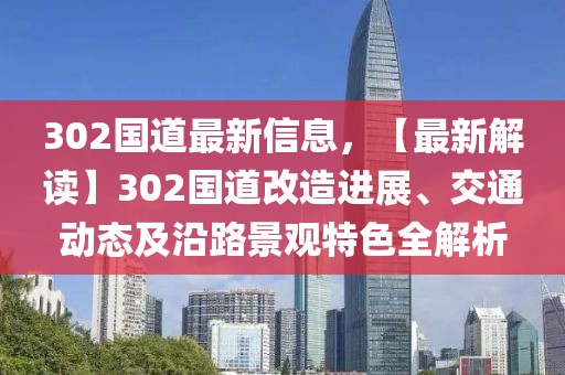 302國道最新信息，【最新解讀】302國道改造進(jìn)展、交通動態(tài)及沿路景觀特色全解析