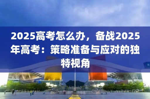 2025高考怎么辦，備戰(zhàn)2025年高考：策略準(zhǔn)備與應(yīng)對(duì)的獨(dú)特視角