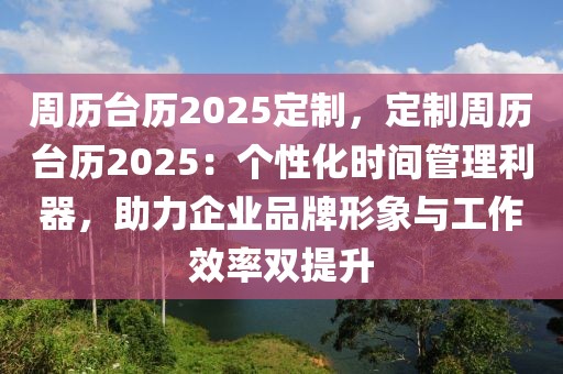 周歷臺歷2025定制，定制周歷臺歷2025：個性化時間管理利器，助力企業(yè)品牌形象與工作效率雙提升