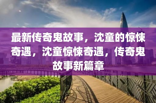 最新傳奇鬼故事，沈童的驚悚奇遇，沈童驚悚奇遇，傳奇鬼故事新篇章