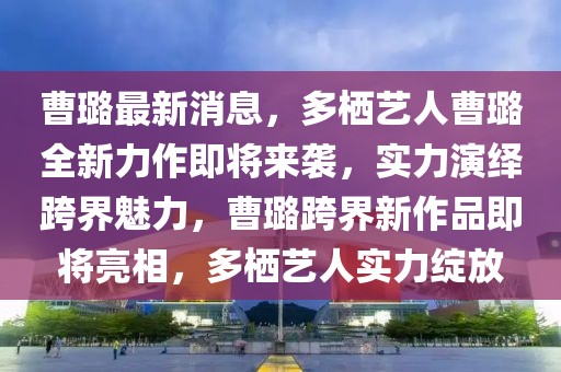 曹璐最新消息，多棲藝人曹璐全新力作即將來襲，實(shí)力演繹跨界魅力，曹璐跨界新作品即將亮相，多棲藝人實(shí)力綻放