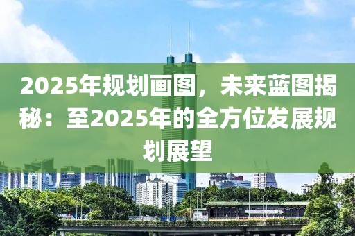 2025年規(guī)劃畫圖，未來藍(lán)圖揭秘：至2025年的全方位發(fā)展規(guī)劃展望