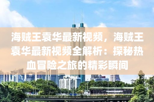 海賊王袁華最新視頻，海賊王袁華最新視頻全解析：探秘?zé)嵫半U(xiǎn)之旅的精彩瞬間