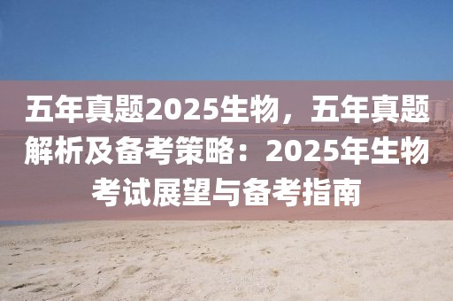 五年真題2025生物，五年真題解析及備考策略：2025年生物考試展望與備考指南