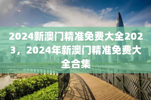 2024新澳門精準(zhǔn)免費(fèi)大全2023，2024年新澳門精準(zhǔn)免費(fèi)大全合集