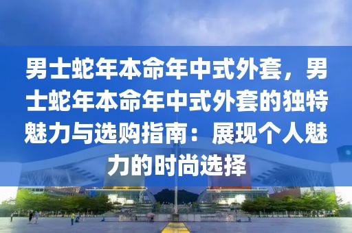 男士蛇年本命年中式外套，男士蛇年本命年中式外套的獨特魅力與選購指南：展現(xiàn)個人魅力的時尚選擇