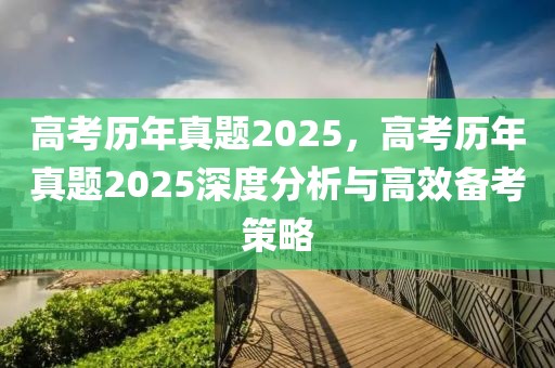 高考歷年真題2025，高考歷年真題2025深度分析與高效備考策略