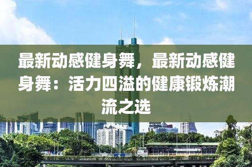 最新動(dòng)感健身舞，最新動(dòng)感健身舞：活力四溢的健康鍛煉潮流之選