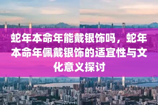 蛇年本命年能戴銀飾嗎，蛇年本命年佩戴銀飾的適宜性與文化意義探討