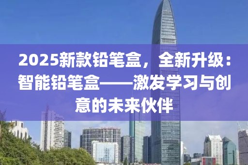 2025新款鉛筆盒，全新升級(jí)：智能鉛筆盒——激發(fā)學(xué)習(xí)與創(chuàng)意的未來伙伴