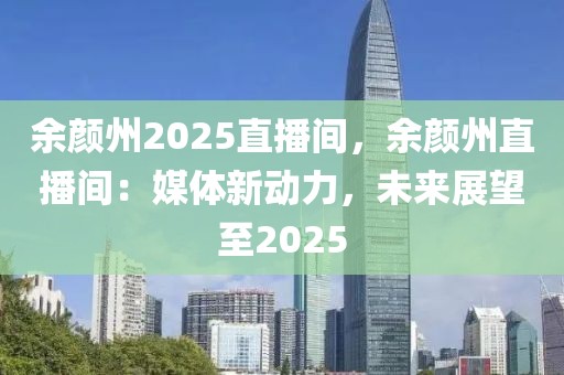 余顏州2025直播間，余顏州直播間：媒體新動力，未來展望至2025