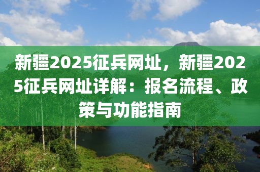 新疆2025征兵網(wǎng)址，新疆2025征兵網(wǎng)址詳解：報(bào)名流程、政策與功能指南