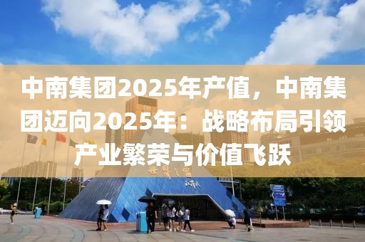 中南集團(tuán)2025年產(chǎn)值，中南集團(tuán)邁向2025年：戰(zhàn)略布局引領(lǐng)產(chǎn)業(yè)繁榮與價(jià)值飛躍