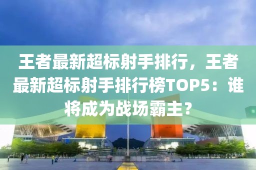 王者最新超標射手排行，王者最新超標射手排行榜TOP5：誰將成為戰(zhàn)場霸主？