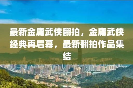 最新金庸武俠翻拍，金庸武俠經(jīng)典再啟幕，最新翻拍作品集結(jié)