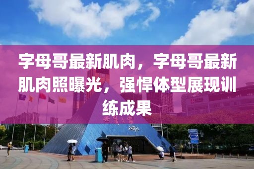 字母哥最新肌肉，字母哥最新肌肉照曝光，強(qiáng)悍體型展現(xiàn)訓(xùn)練成果