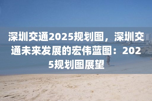 深圳交通2025規(guī)劃圖，深圳交通未來(lái)發(fā)展的宏偉藍(lán)圖：2025規(guī)劃圖展望