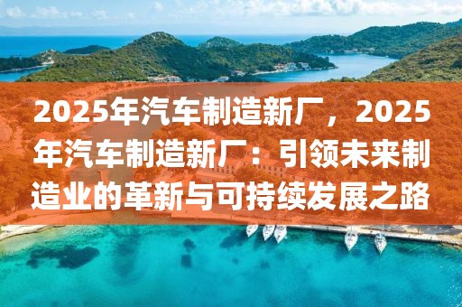 2025年汽車制造新廠，2025年汽車制造新廠：引領(lǐng)未來制造業(yè)的革新與可持續(xù)發(fā)展之路