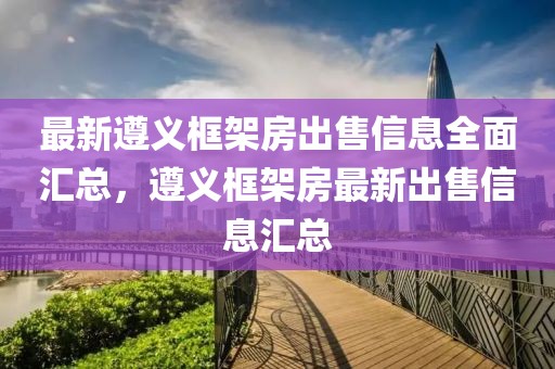 最新遵義框架房出售信息全面匯總，遵義框架房最新出售信息匯總