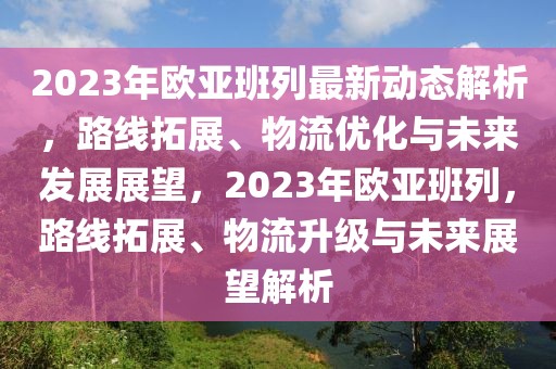 2023年歐亞班列最新動(dòng)態(tài)解析，路線拓展、物流優(yōu)化與未來發(fā)展展望，2023年歐亞班列，路線拓展、物流升級與未來展望解析