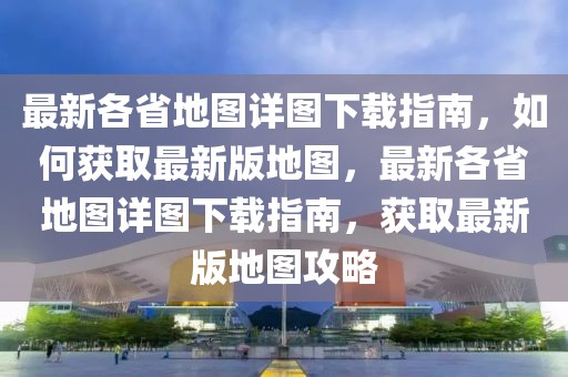 最新各省地圖詳圖下載指南，如何獲取最新版地圖，最新各省地圖詳圖下載指南，獲取最新版地圖攻略