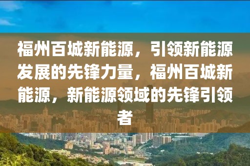 福州百城新能源，引領(lǐng)新能源發(fā)展的先鋒力量，福州百城新能源，新能源領(lǐng)域的先鋒引領(lǐng)者