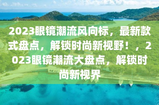 2023眼鏡潮流風(fēng)向標(biāo)，最新款式盤點，解鎖時尚新視野！，2023眼鏡潮流大盤點，解鎖時尚新視界