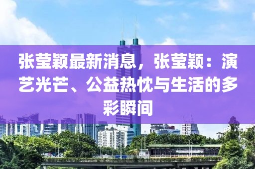 張瑩穎最新消息，張瑩穎：演藝光芒、公益熱忱與生活的多彩瞬間