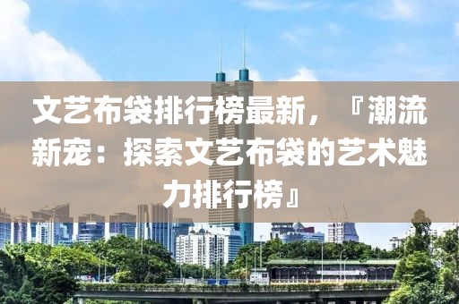 文藝布袋排行榜最新，『潮流新寵：探索文藝布袋的藝術(shù)魅力排行榜』