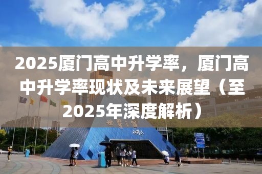 2025廈門高中升學(xué)率，廈門高中升學(xué)率現(xiàn)狀及未來展望（至2025年深度解析）