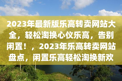 2023年最新版樂高轉(zhuǎn)賣網(wǎng)站大全，輕松淘換心儀樂高，告別閑置！，2023年樂高轉(zhuǎn)賣網(wǎng)站盤點(diǎn)，閑置樂高輕松淘換新歡