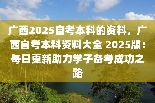 廣西2025自考本科的資料，廣西自考本科資料大全 2025版：每日更新助力學子備考成功之路