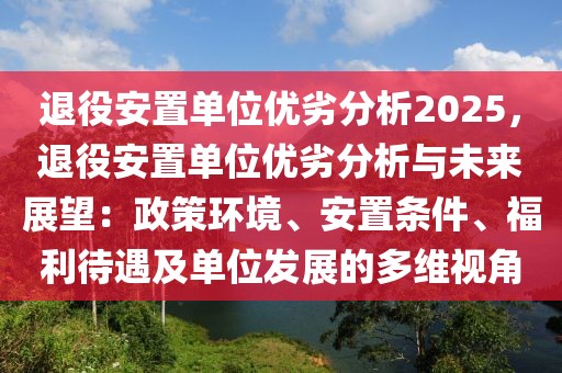 退役安置單位優(yōu)劣分析2025，退役安置單位優(yōu)劣分析與未來(lái)展望：政策環(huán)境、安置條件、福利待遇及單位發(fā)展的多維視角