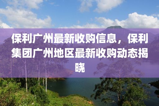 保利廣州最新收購信息，保利集團廣州地區(qū)最新收購動態(tài)揭曉