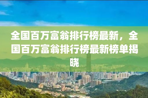 全國(guó)百萬富翁排行榜最新，全國(guó)百萬富翁排行榜最新榜單揭曉