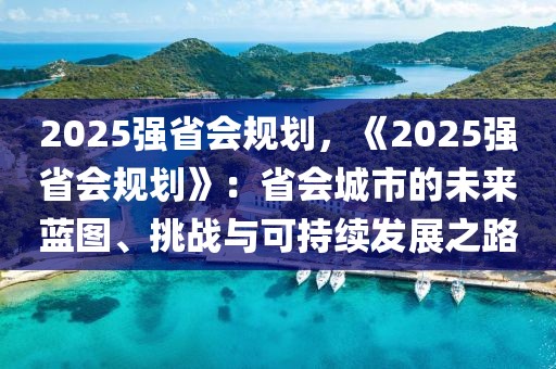 2025強(qiáng)省會(huì)規(guī)劃，《2025強(qiáng)省會(huì)規(guī)劃》：省會(huì)城市的未來(lái)藍(lán)圖、挑戰(zhàn)與可持續(xù)發(fā)展之路