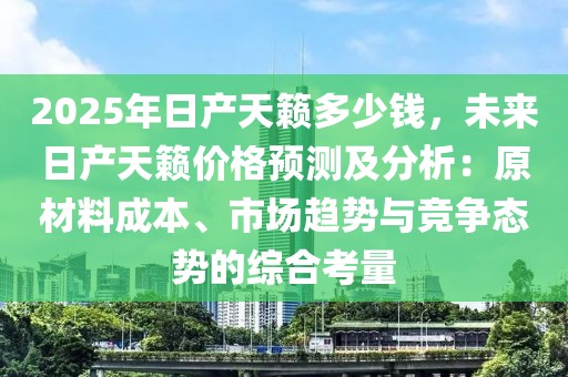 2025年日產(chǎn)天籟多少錢，未來日產(chǎn)天籟價(jià)格預(yù)測及分析：原材料成本、市場趨勢與競爭態(tài)勢的綜合考量