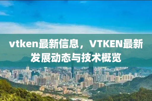 vtken最新信息，VTKEN最新發(fā)展動(dòng)態(tài)與技術(shù)概覽