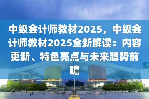 中級會計師教材2025，中級會計師教材2025全新解讀：內容更新、特色亮點與未來趨勢前瞻