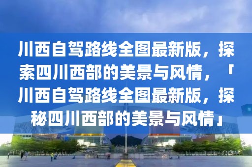 川西自駕路線全圖最新版，探索四川西部的美景與風情，「川西自駕路線全圖最新版，探秘四川西部的美景與風情」