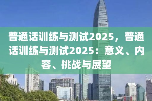 普通話訓(xùn)練與測(cè)試2025，普通話訓(xùn)練與測(cè)試2025：意義、內(nèi)容、挑戰(zhàn)與展望