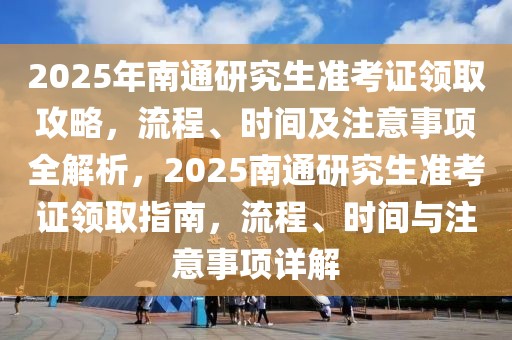 2025年南通研究生準(zhǔn)考證領(lǐng)取攻略，流程、時(shí)間及注意事項(xiàng)全解析，2025南通研究生準(zhǔn)考證領(lǐng)取指南，流程、時(shí)間與注意事項(xiàng)詳解