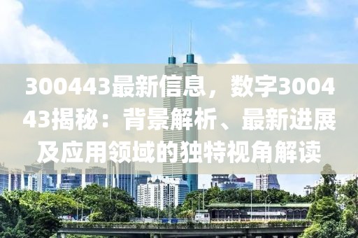 300443最新信息，數(shù)字300443揭秘：背景解析、最新進(jìn)展及應(yīng)用領(lǐng)域的獨特視角解讀