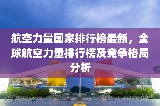 航空力量國家排行榜最新，全球航空力量排行榜及競爭格局分析