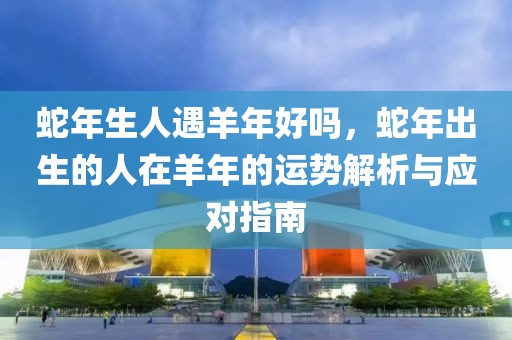 蛇年生人遇羊年好嗎，蛇年出生的人在羊年的運(yùn)勢(shì)解析與應(yīng)對(duì)指南