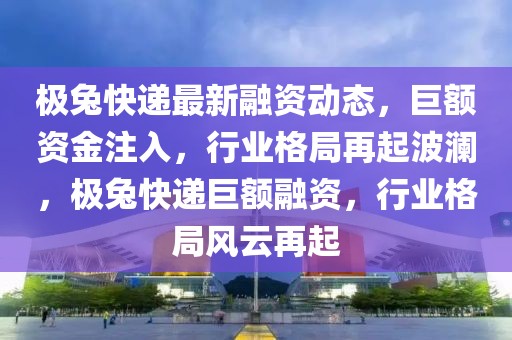 極兔快遞最新融資動態(tài)，巨額資金注入，行業(yè)格局再起波瀾，極兔快遞巨額融資，行業(yè)格局風云再起