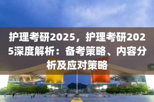 護理考研2025，護理考研2025深度解析：備考策略、內(nèi)容分析及應(yīng)對策略