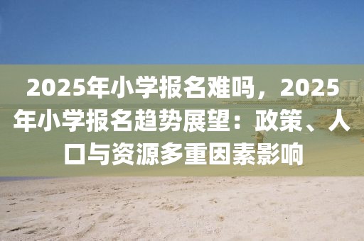 2025年小學報名難嗎，2025年小學報名趨勢展望：政策、人口與資源多重因素影響