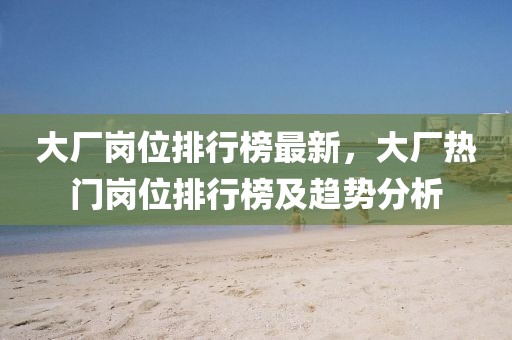 大廠崗位排行榜最新，大廠熱門崗位排行榜及趨勢分析