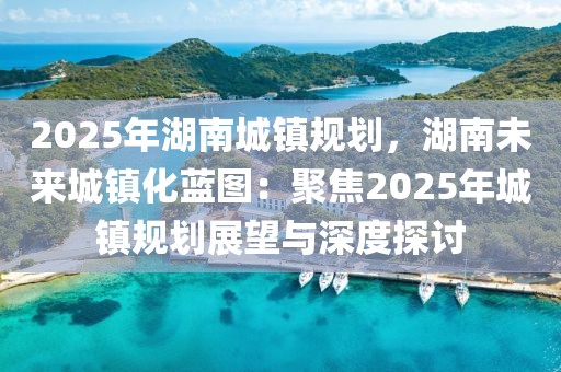 2025年湖南城鎮(zhèn)規(guī)劃，湖南未來城鎮(zhèn)化藍(lán)圖：聚焦2025年城鎮(zhèn)規(guī)劃展望與深度探討